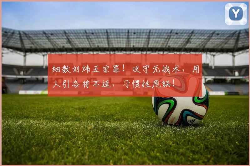 细数刘炜五宗罪！攻守无战术，用人引各将不适，习惯性甩锅！