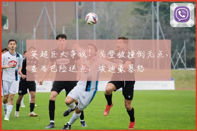 英超巨大争议！戈登被撞倒无点，查洛巴险送点，埃迪豪暴怒